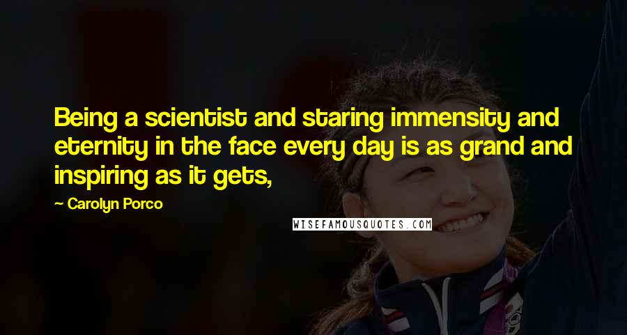 Carolyn Porco Quotes: Being a scientist and staring immensity and eternity in the face every day is as grand and inspiring as it gets,