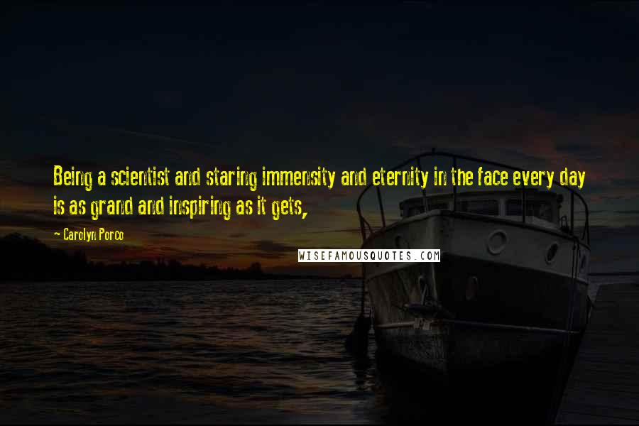 Carolyn Porco Quotes: Being a scientist and staring immensity and eternity in the face every day is as grand and inspiring as it gets,