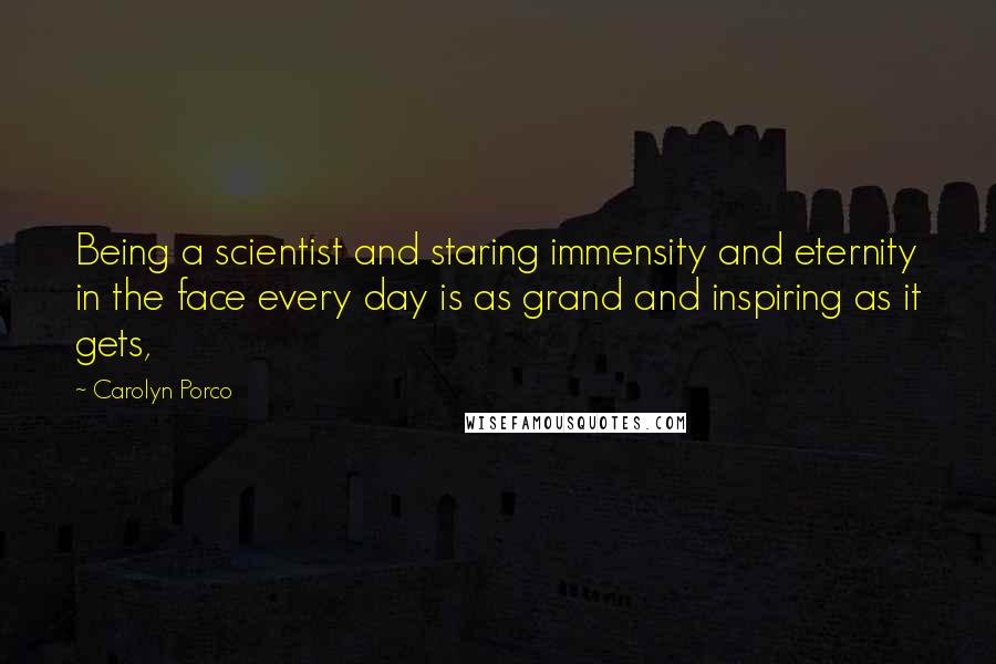 Carolyn Porco Quotes: Being a scientist and staring immensity and eternity in the face every day is as grand and inspiring as it gets,
