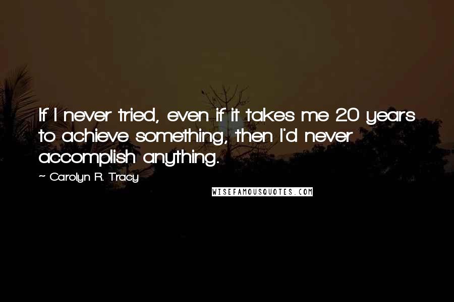 Carolyn R. Tracy Quotes: If I never tried, even if it takes me 20 years to achieve something, then I'd never accomplish anything.