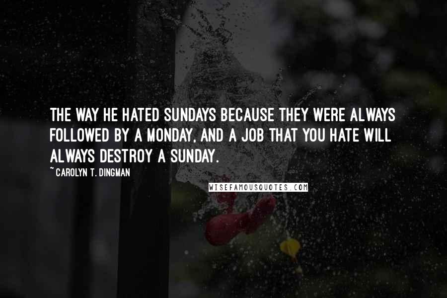Carolyn T. Dingman Quotes: The way he hated Sundays because they were always followed by a Monday, and a job that you hate will always destroy a Sunday.