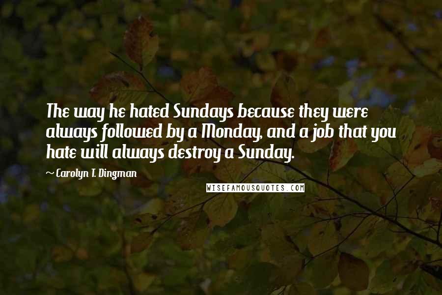 Carolyn T. Dingman Quotes: The way he hated Sundays because they were always followed by a Monday, and a job that you hate will always destroy a Sunday.