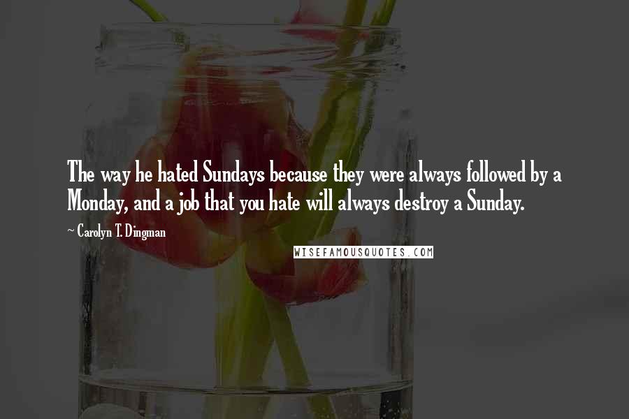 Carolyn T. Dingman Quotes: The way he hated Sundays because they were always followed by a Monday, and a job that you hate will always destroy a Sunday.