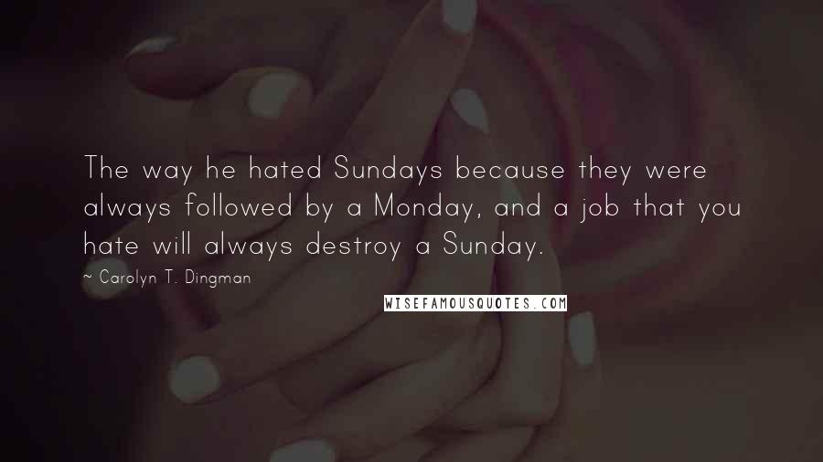 Carolyn T. Dingman Quotes: The way he hated Sundays because they were always followed by a Monday, and a job that you hate will always destroy a Sunday.