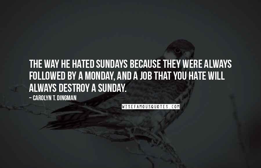Carolyn T. Dingman Quotes: The way he hated Sundays because they were always followed by a Monday, and a job that you hate will always destroy a Sunday.