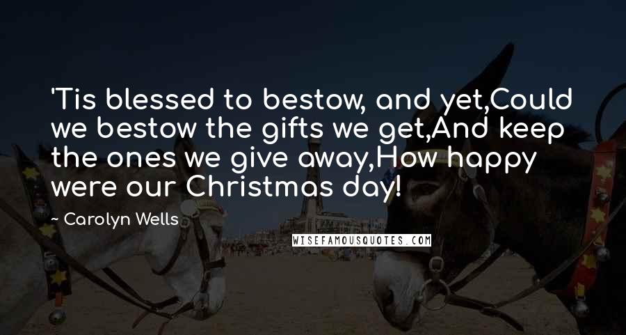 Carolyn Wells Quotes: 'Tis blessed to bestow, and yet,Could we bestow the gifts we get,And keep the ones we give away,How happy were our Christmas day!