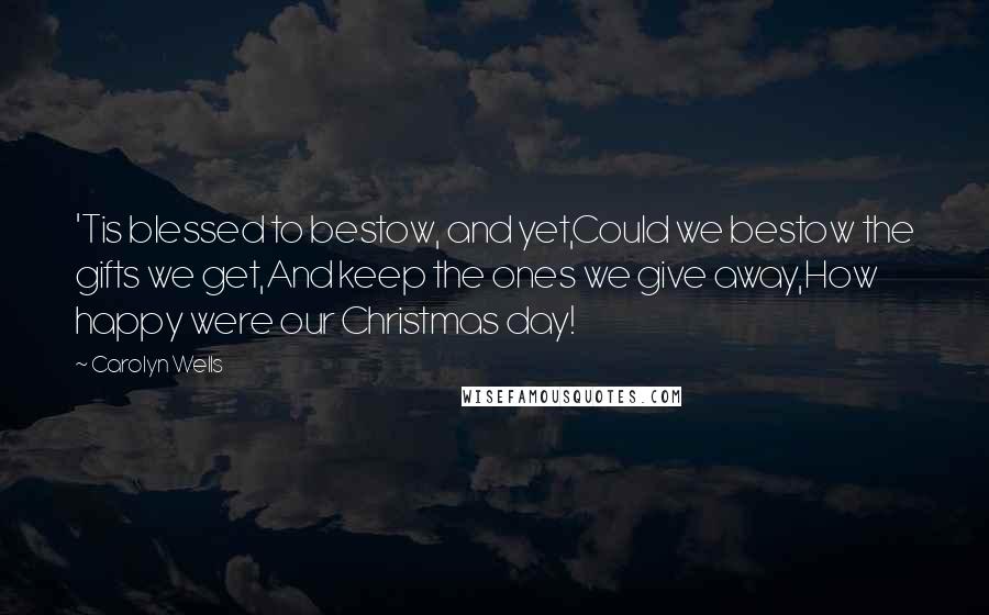 Carolyn Wells Quotes: 'Tis blessed to bestow, and yet,Could we bestow the gifts we get,And keep the ones we give away,How happy were our Christmas day!