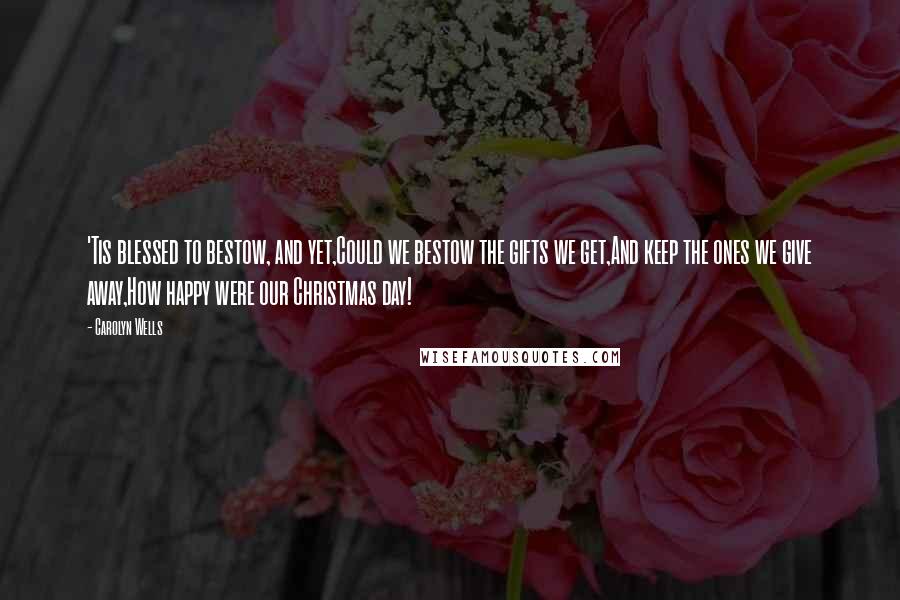 Carolyn Wells Quotes: 'Tis blessed to bestow, and yet,Could we bestow the gifts we get,And keep the ones we give away,How happy were our Christmas day!