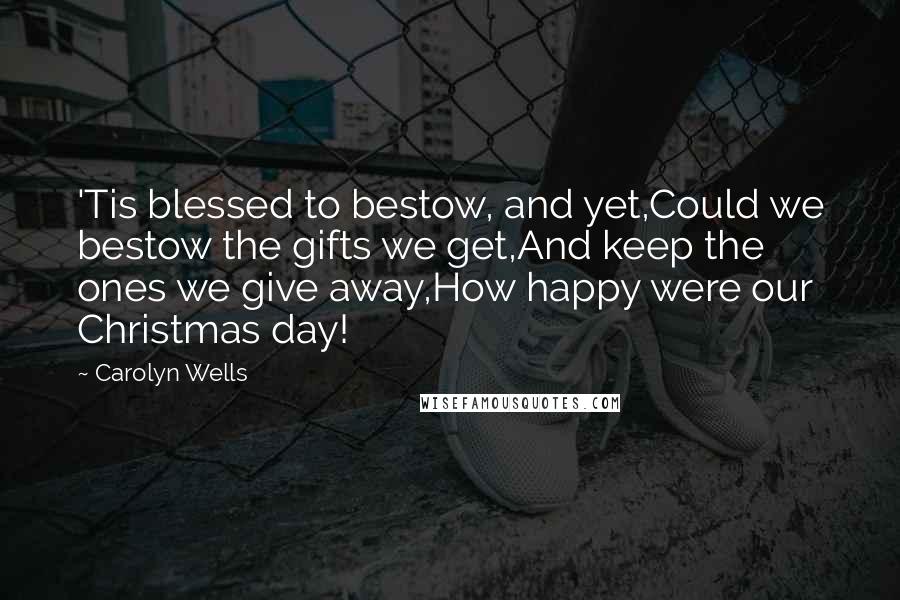 Carolyn Wells Quotes: 'Tis blessed to bestow, and yet,Could we bestow the gifts we get,And keep the ones we give away,How happy were our Christmas day!