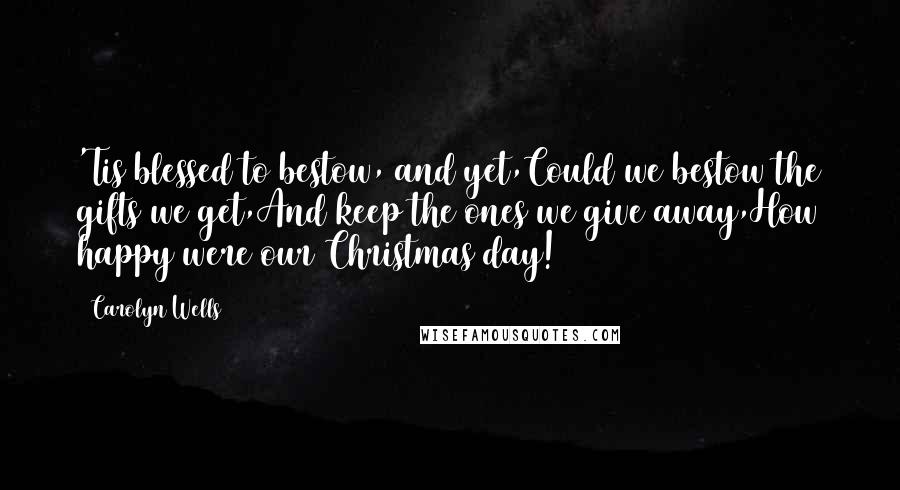 Carolyn Wells Quotes: 'Tis blessed to bestow, and yet,Could we bestow the gifts we get,And keep the ones we give away,How happy were our Christmas day!