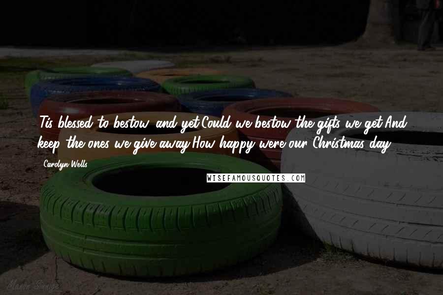 Carolyn Wells Quotes: 'Tis blessed to bestow, and yet,Could we bestow the gifts we get,And keep the ones we give away,How happy were our Christmas day!