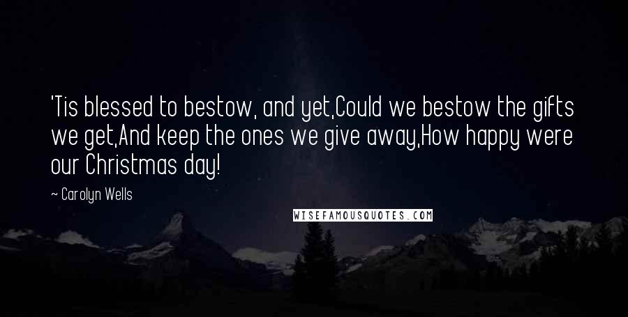 Carolyn Wells Quotes: 'Tis blessed to bestow, and yet,Could we bestow the gifts we get,And keep the ones we give away,How happy were our Christmas day!