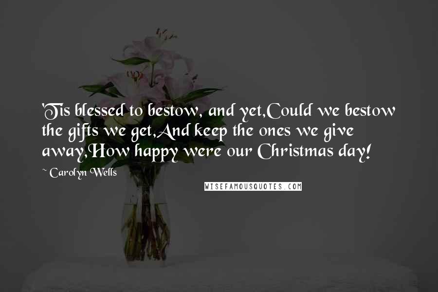 Carolyn Wells Quotes: 'Tis blessed to bestow, and yet,Could we bestow the gifts we get,And keep the ones we give away,How happy were our Christmas day!