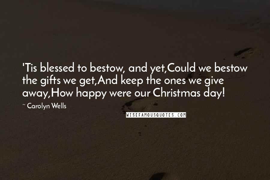 Carolyn Wells Quotes: 'Tis blessed to bestow, and yet,Could we bestow the gifts we get,And keep the ones we give away,How happy were our Christmas day!