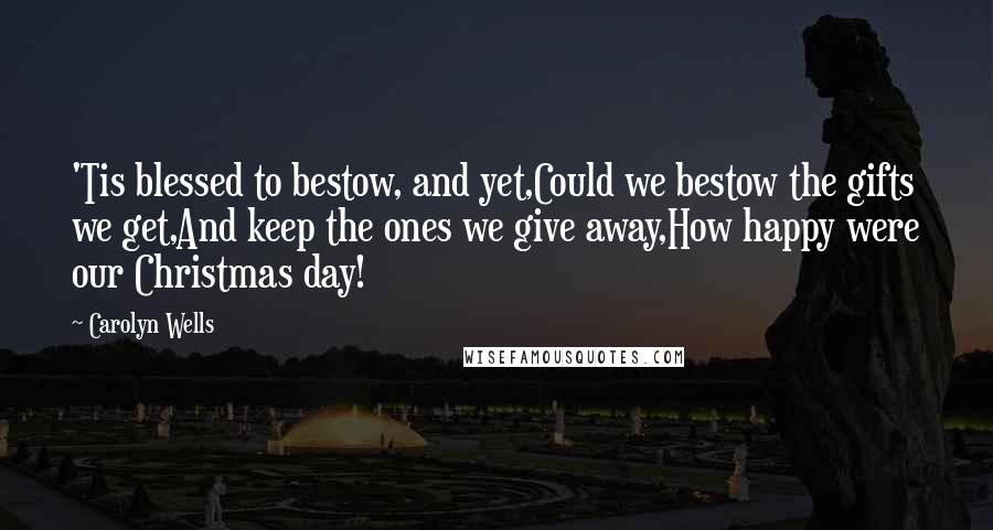 Carolyn Wells Quotes: 'Tis blessed to bestow, and yet,Could we bestow the gifts we get,And keep the ones we give away,How happy were our Christmas day!