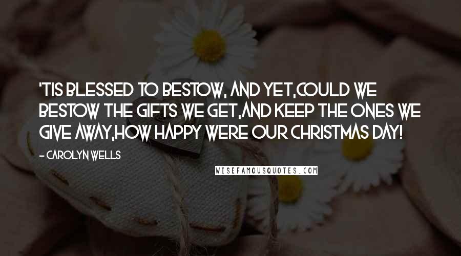 Carolyn Wells Quotes: 'Tis blessed to bestow, and yet,Could we bestow the gifts we get,And keep the ones we give away,How happy were our Christmas day!