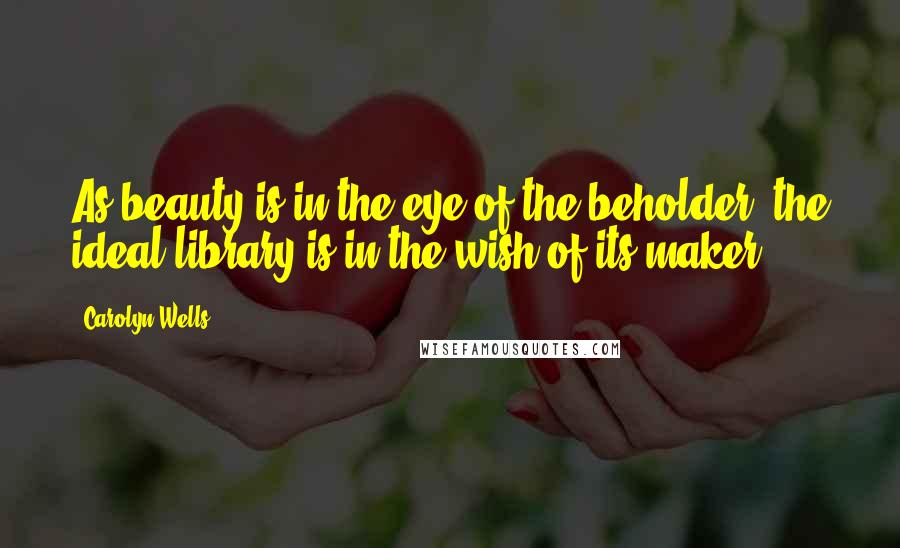 Carolyn Wells Quotes: As beauty is in the eye of the beholder, the ideal library is in the wish of its maker.