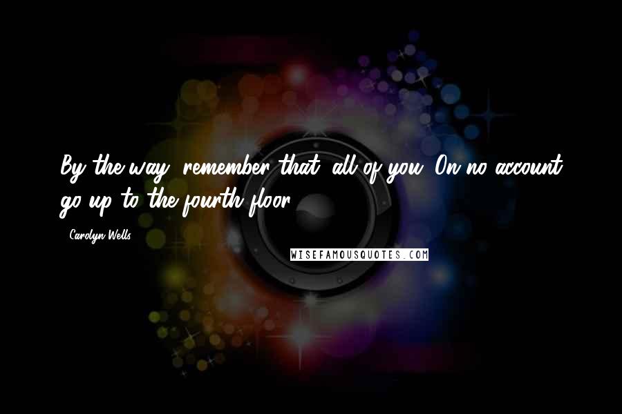 Carolyn Wells Quotes: By the way, remember that, all of you. On no account go up to the fourth floor.