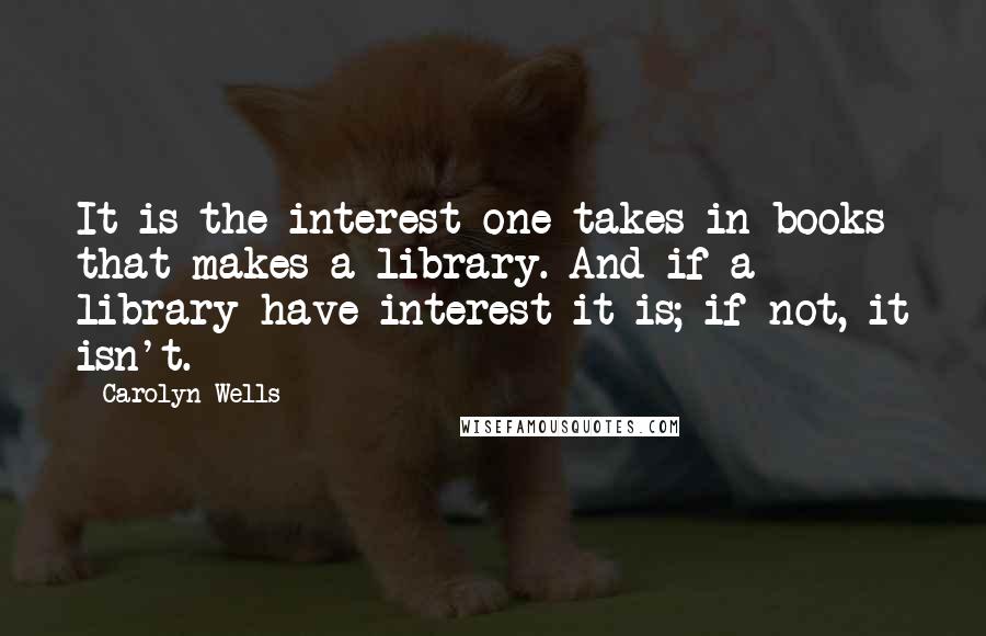 Carolyn Wells Quotes: It is the interest one takes in books that makes a library. And if a library have interest it is; if not, it isn't.