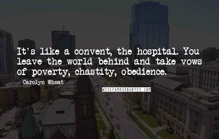 Carolyn Wheat Quotes: It's like a convent, the hospital. You leave the world behind and take vows of poverty, chastity, obedience.