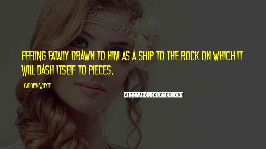 Carolyn Whyte Quotes: feeling fatally drawn to him as a ship to the rock on which it will dash itself to pieces,