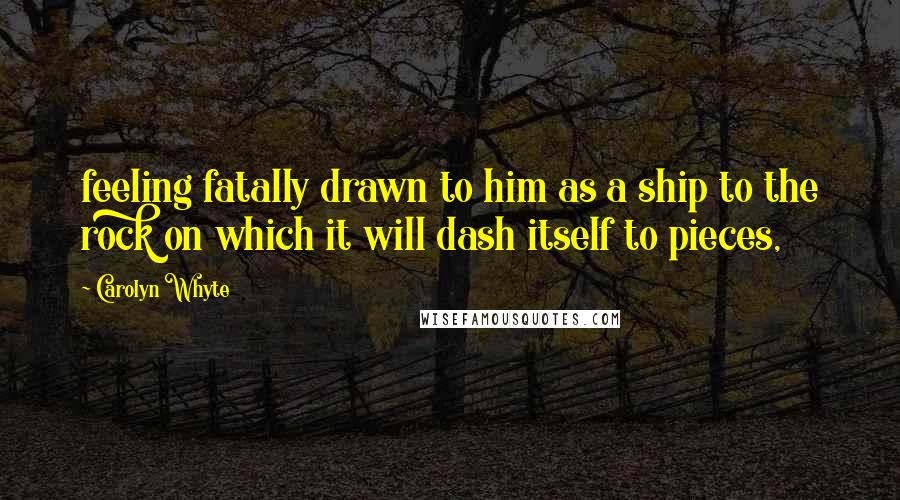 Carolyn Whyte Quotes: feeling fatally drawn to him as a ship to the rock on which it will dash itself to pieces,