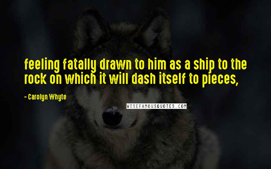 Carolyn Whyte Quotes: feeling fatally drawn to him as a ship to the rock on which it will dash itself to pieces,