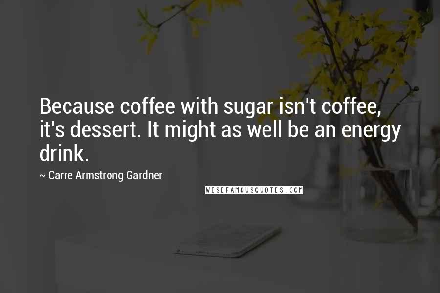 Carre Armstrong Gardner Quotes: Because coffee with sugar isn't coffee, it's dessert. It might as well be an energy drink.