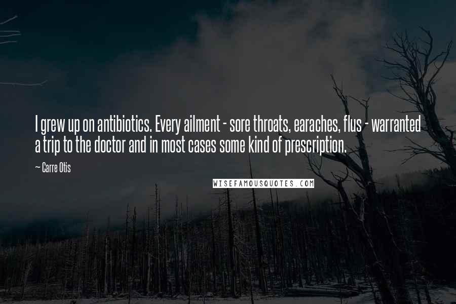 Carre Otis Quotes: I grew up on antibiotics. Every ailment - sore throats, earaches, flus - warranted a trip to the doctor and in most cases some kind of prescription.