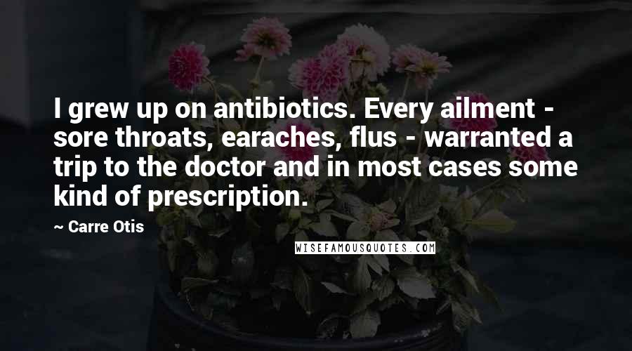 Carre Otis Quotes: I grew up on antibiotics. Every ailment - sore throats, earaches, flus - warranted a trip to the doctor and in most cases some kind of prescription.