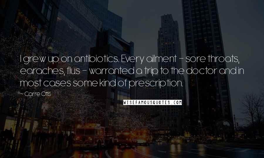 Carre Otis Quotes: I grew up on antibiotics. Every ailment - sore throats, earaches, flus - warranted a trip to the doctor and in most cases some kind of prescription.