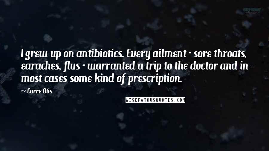 Carre Otis Quotes: I grew up on antibiotics. Every ailment - sore throats, earaches, flus - warranted a trip to the doctor and in most cases some kind of prescription.