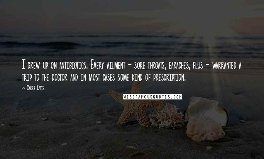 Carre Otis Quotes: I grew up on antibiotics. Every ailment - sore throats, earaches, flus - warranted a trip to the doctor and in most cases some kind of prescription.