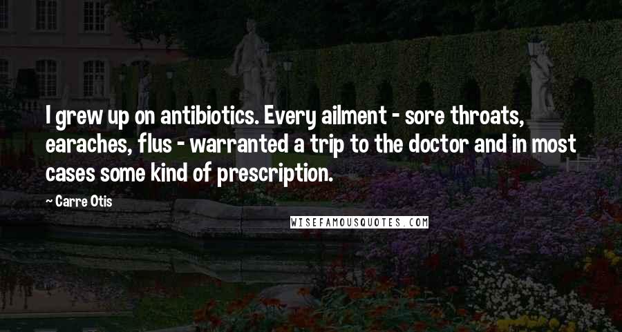 Carre Otis Quotes: I grew up on antibiotics. Every ailment - sore throats, earaches, flus - warranted a trip to the doctor and in most cases some kind of prescription.