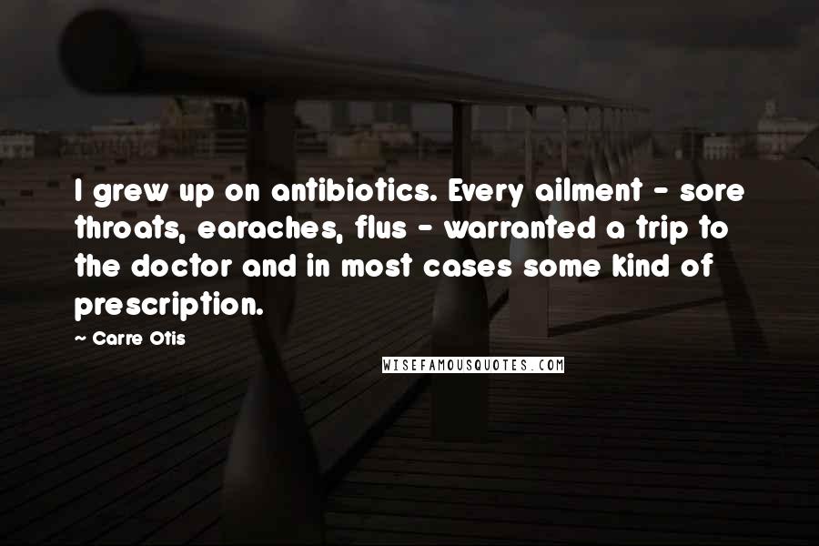 Carre Otis Quotes: I grew up on antibiotics. Every ailment - sore throats, earaches, flus - warranted a trip to the doctor and in most cases some kind of prescription.