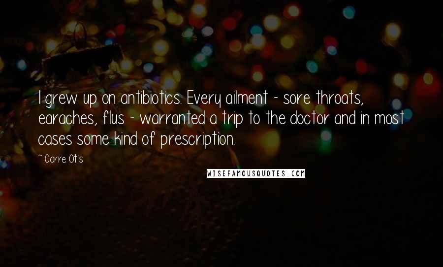 Carre Otis Quotes: I grew up on antibiotics. Every ailment - sore throats, earaches, flus - warranted a trip to the doctor and in most cases some kind of prescription.