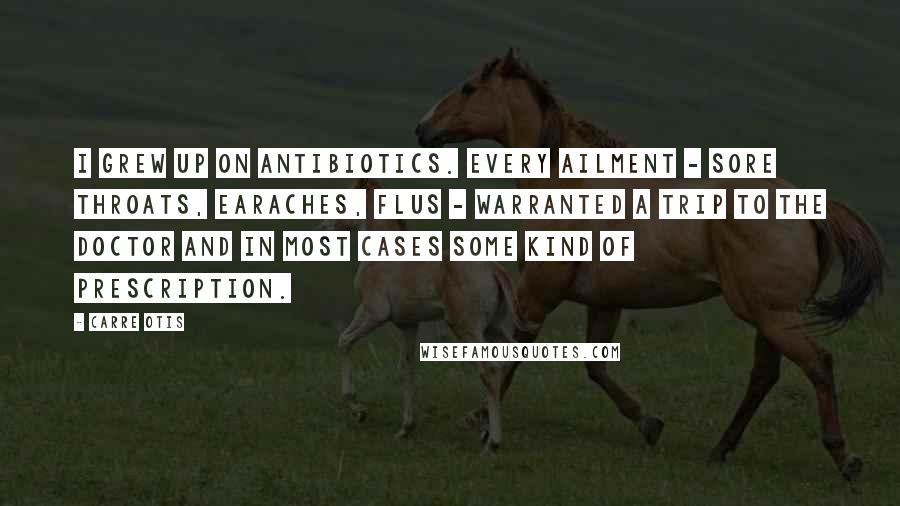 Carre Otis Quotes: I grew up on antibiotics. Every ailment - sore throats, earaches, flus - warranted a trip to the doctor and in most cases some kind of prescription.