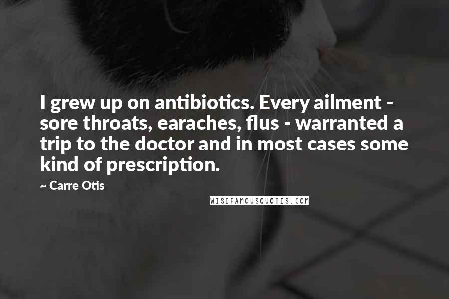 Carre Otis Quotes: I grew up on antibiotics. Every ailment - sore throats, earaches, flus - warranted a trip to the doctor and in most cases some kind of prescription.