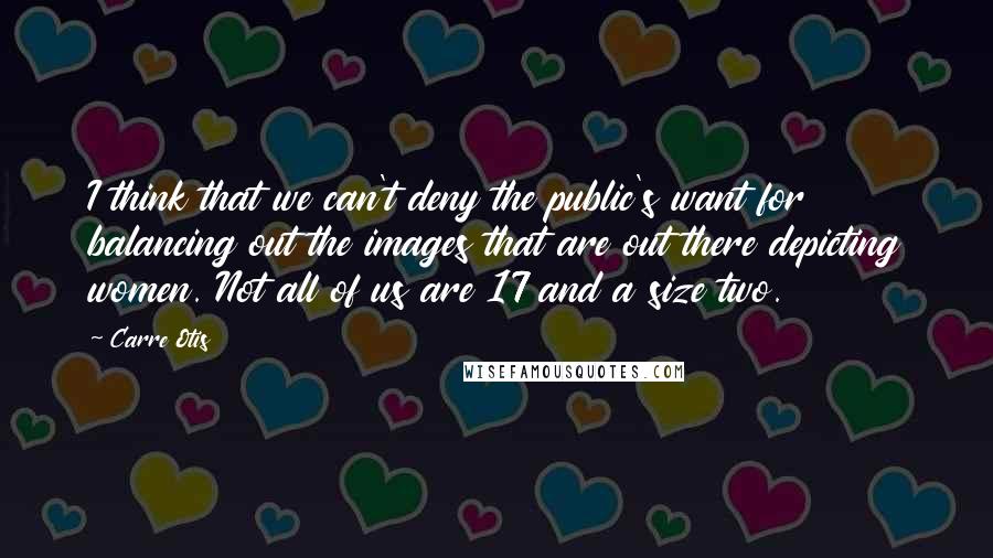 Carre Otis Quotes: I think that we can't deny the public's want for balancing out the images that are out there depicting women. Not all of us are 17 and a size two.