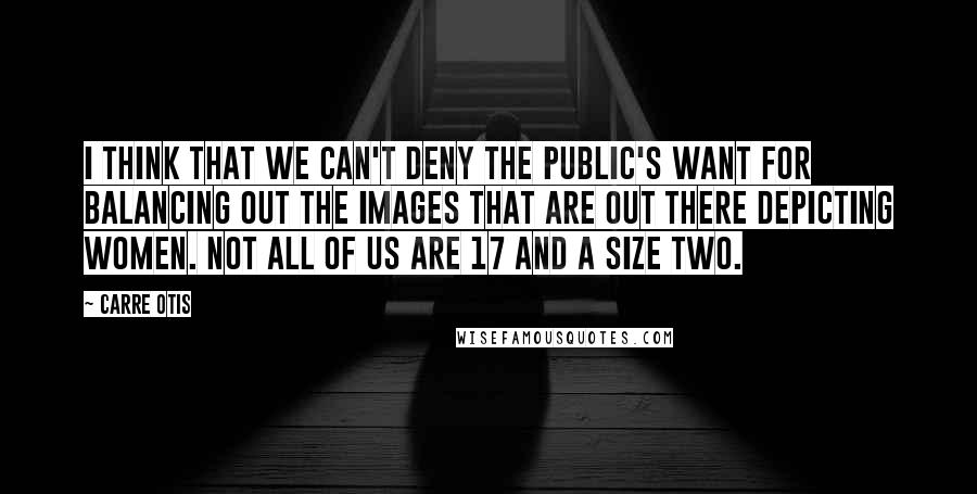 Carre Otis Quotes: I think that we can't deny the public's want for balancing out the images that are out there depicting women. Not all of us are 17 and a size two.