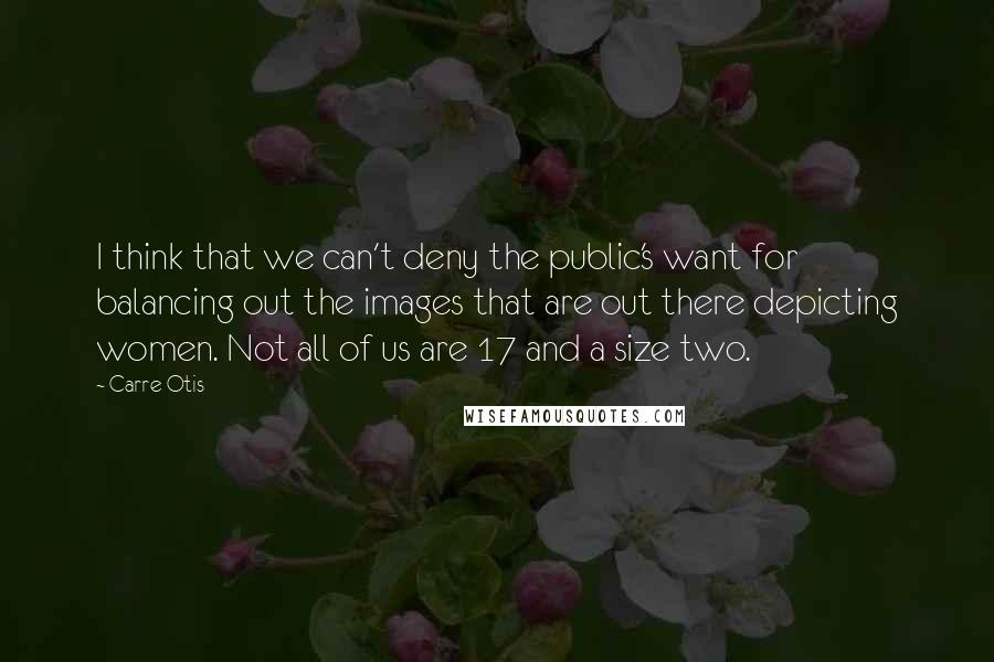 Carre Otis Quotes: I think that we can't deny the public's want for balancing out the images that are out there depicting women. Not all of us are 17 and a size two.