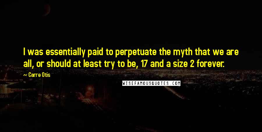 Carre Otis Quotes: I was essentially paid to perpetuate the myth that we are all, or should at least try to be, 17 and a size 2 forever.