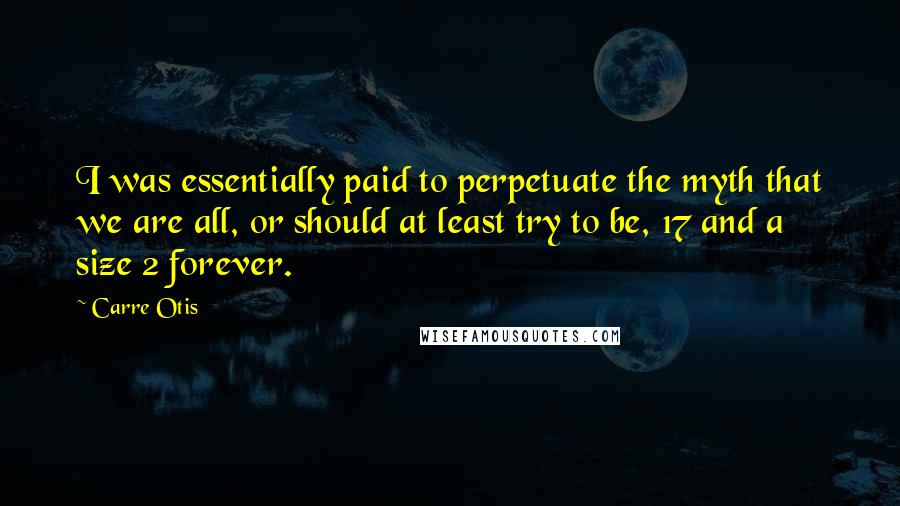 Carre Otis Quotes: I was essentially paid to perpetuate the myth that we are all, or should at least try to be, 17 and a size 2 forever.