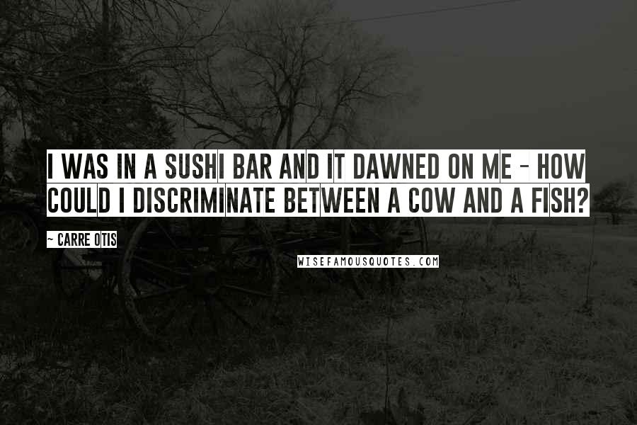 Carre Otis Quotes: I was in a sushi bar and it dawned on me - how could I discriminate between a cow and a fish?