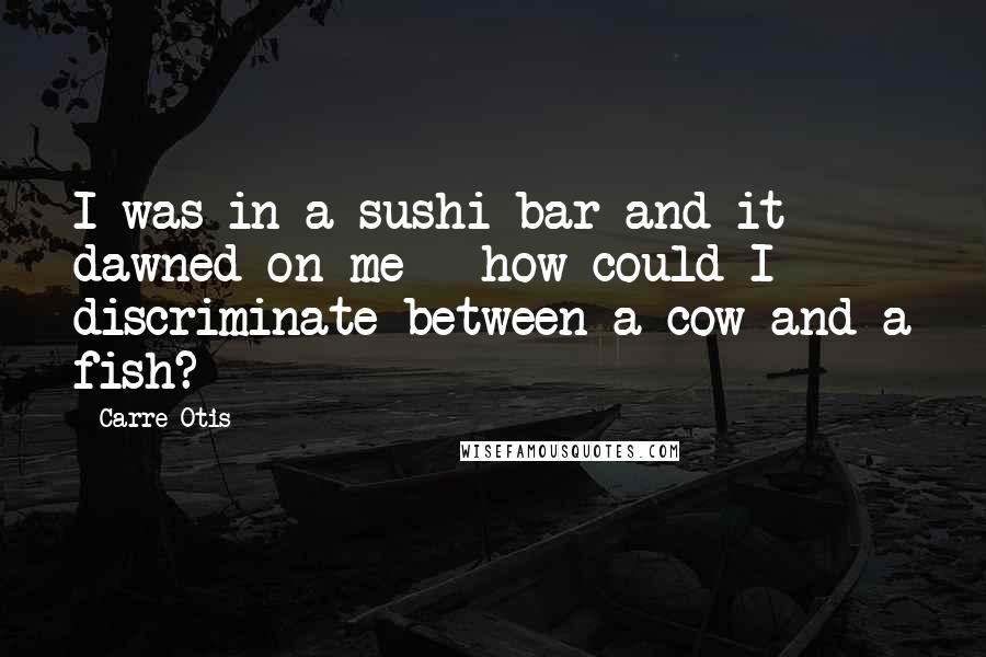 Carre Otis Quotes: I was in a sushi bar and it dawned on me - how could I discriminate between a cow and a fish?