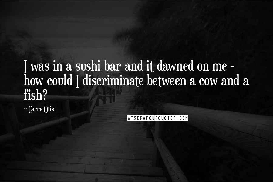 Carre Otis Quotes: I was in a sushi bar and it dawned on me - how could I discriminate between a cow and a fish?