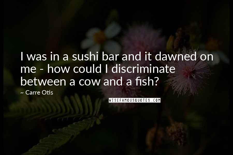 Carre Otis Quotes: I was in a sushi bar and it dawned on me - how could I discriminate between a cow and a fish?