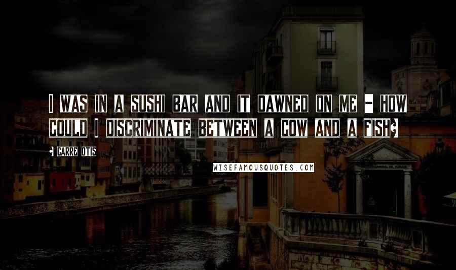 Carre Otis Quotes: I was in a sushi bar and it dawned on me - how could I discriminate between a cow and a fish?