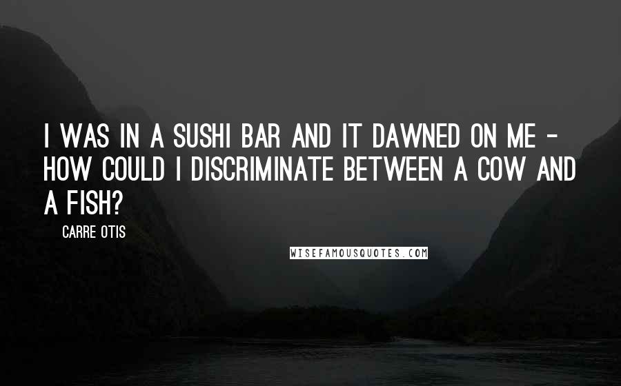 Carre Otis Quotes: I was in a sushi bar and it dawned on me - how could I discriminate between a cow and a fish?