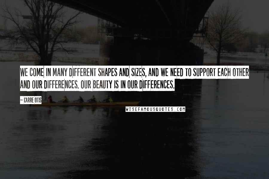 Carre Otis Quotes: We come in many different shapes and sizes, and we need to support each other and our differences. Our beauty is in our differences.